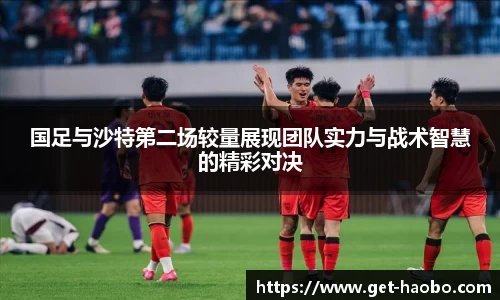 国足与沙特第二场较量展现团队实力与战术智慧的精彩对决